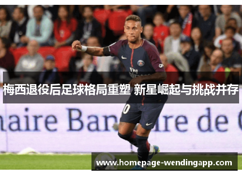 梅西退役后足球格局重塑 新星崛起与挑战并存